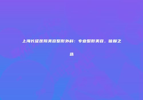 上海长征医院美容整形外科：专业整形美容，信赖之选