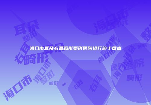 海口市耳朵右耳畸形整形医院排行前十盘点
