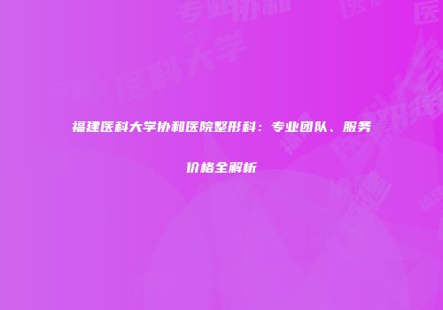 福建医科大学协和医院整形科：专业团队、服务价格全解析