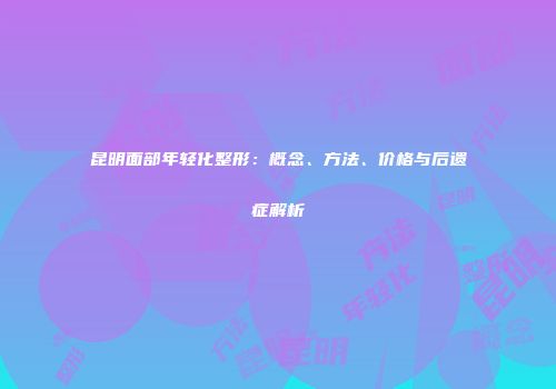 昆明面部年轻化整形：概念、方法、价格与后遗症解析