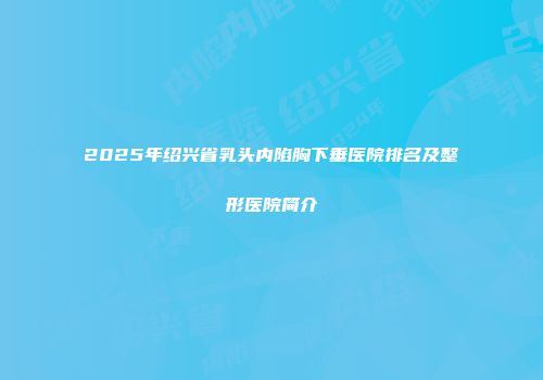 2025年绍兴省乳头内陷胸下垂医院排名及整形医院简介