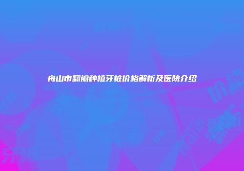 舟山市翻瓣种植牙桩价格解析及医院介绍