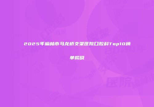 2025年榆林市马龙桥支架医院口腔科Top10榜单揭晓