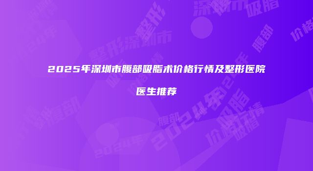 2025年深圳市腹部吸脂术价格行情及整形医院医生推荐