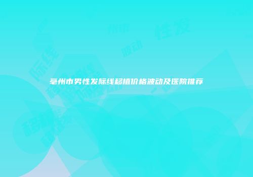 亳州市男性发际线移植价格波动及医院推荐