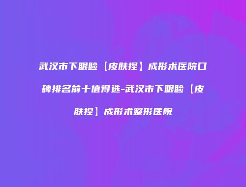 武汉市下眼睑【皮肤捏】成形术医院口碑排名前十值得选-武汉市下眼睑【皮肤捏】成形术整形医院