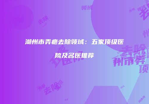 湖州市弄疤去除领域：五家顶级医院及名医推荐