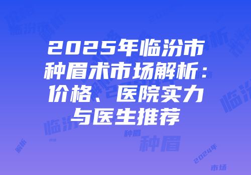 2025年临汾市种眉术市场解析：价格、医院实力与医生推荐