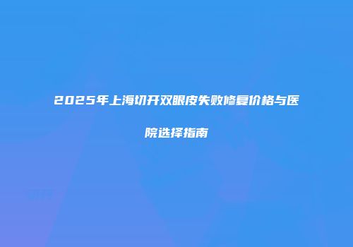 2025年上海切开双眼皮失败修复价格与医院选择指南
