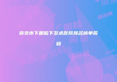 南京市下眼睑下至术医院排名榜单揭晓