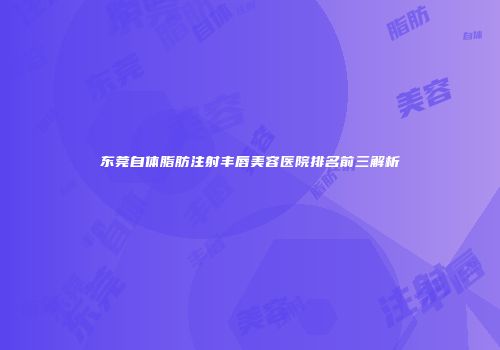 东莞自体脂肪注射丰唇美容医院排名前三解析