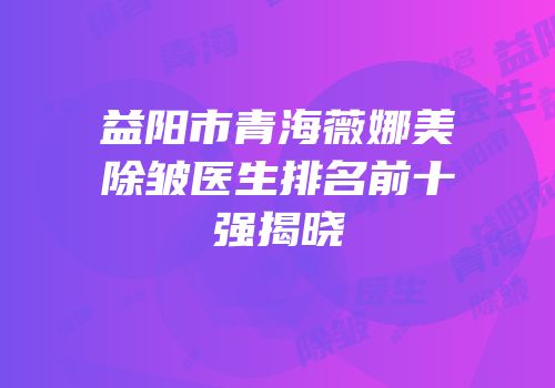 益阳市青海薇娜美除皱医生排名前十强揭晓