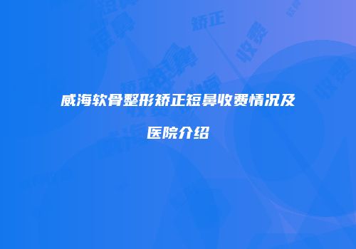 威海软骨整形矫正短鼻收费情况及医院介绍
