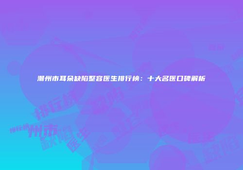 潮州市耳朵缺陷整容医生排行榜：十大名医口碑解析