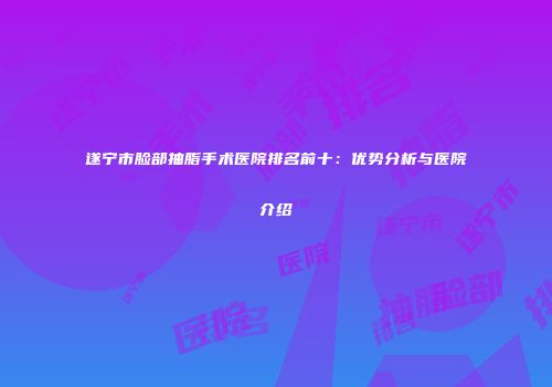 遂宁市脸部抽脂手术医院排名前十：优势分析与医院介绍