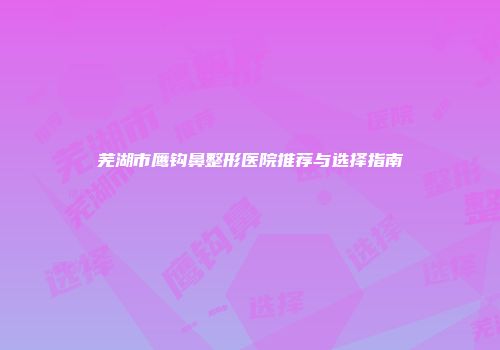 芜湖市鹰钩鼻整形医院推荐与选择指南