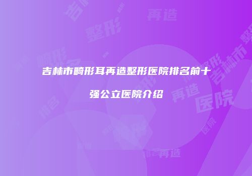 吉林市畸形耳再造整形医院排名前十强公立医院介绍