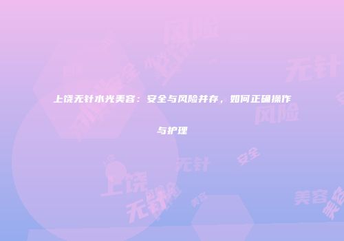 上饶无针水光美容：安全与风险并存，如何正确操作与护理