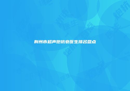 荆州市超声炮抗衰医生排名盘点