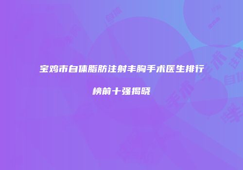 宝鸡市自体脂肪注射丰胸手术医生排行榜前十强揭晓