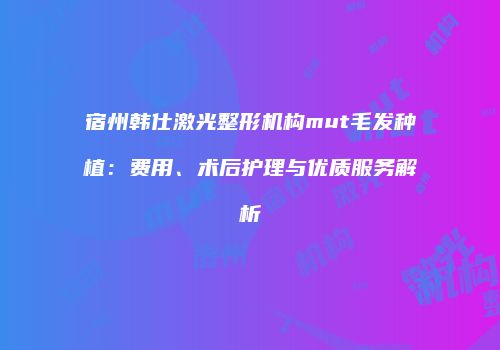 宿州韩仕激光整形机构mut毛发种植：费用、术后护理与优质服务解析