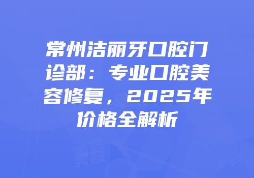 常州洁丽牙口腔门诊部：专业口腔美容修复，2025年价格全解析