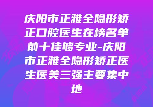 庆阳市正雅全隐形矫正口腔医生在榜名单前十佳够专业-庆阳市正雅全隐形矫正医生医美三强主要集中地