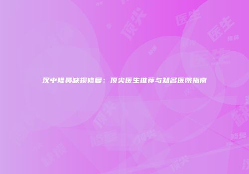 汉中隆鼻缺损修复：顶尖医生推荐与知名医院指南
