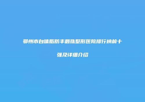 鄂州市自体脂肪丰唇珠整形医院排行榜前十强及详细介绍