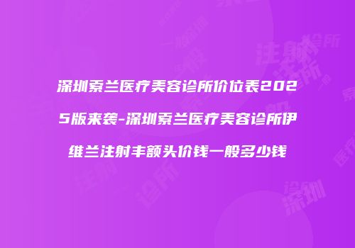 深圳索兰医疗美容诊所价位表2025版来袭-深圳索兰医疗美容诊所伊维兰注射丰额头价钱一般多少钱