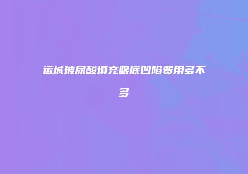 运城玻尿酸填充眼底凹陷费用多不多