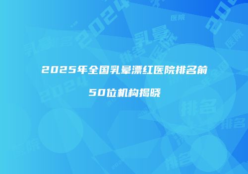 2025年全国乳晕漂红医院排名前50位机构揭晓