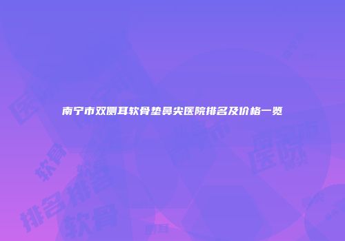 南宁市双侧耳软骨垫鼻尖医院排名及价格一览