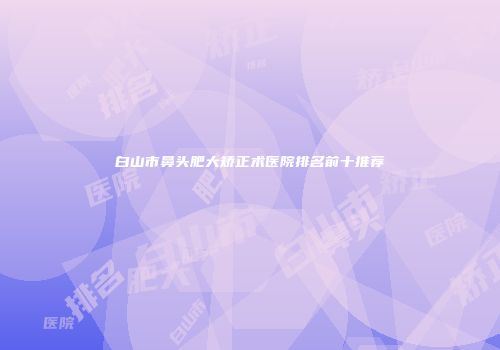 白山市鼻头肥大矫正术医院排名前十推荐
