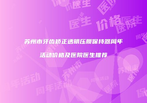 苏州市牙齿矫正透明压膜保持器周年活动价格及医院医生推荐