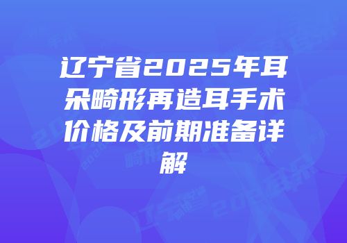 辽宁省2025年耳朵畸形再造耳手术价格及前期准备详解