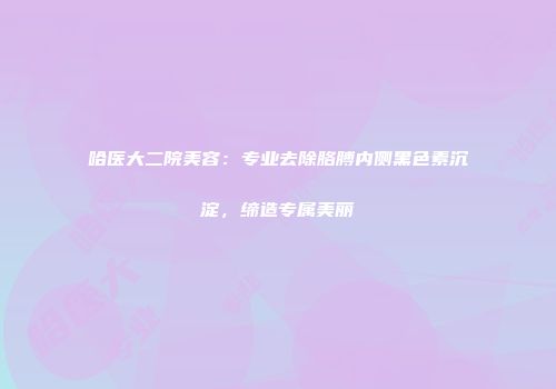 哈医大二院美容：专业去除胳膊内侧黑色素沉淀，缔造专属美丽