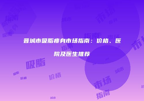 晋城市吸脂瘦身市场指南：价格、医院及医生推荐