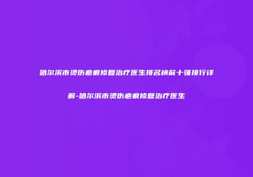 哈尔滨市烫伤疤痕修复治疗医生排名榜前十强排行详解-哈尔滨市烫伤疤痕修复治疗医生