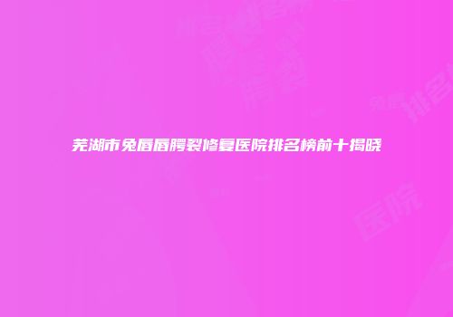 芜湖市兔唇唇腭裂修复医院排名榜前十揭晓