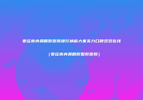 枣庄市内鼻畸形医院排行榜前六家实力口碑双双在线（枣庄市内鼻畸形整形医院）