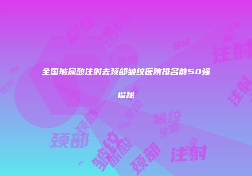 全国玻尿酸注射去颈部皱纹医院排名前50强揭秘