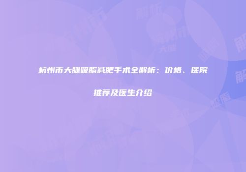 杭州市大腿吸脂减肥手术全解析：价格、医院推荐及医生介绍