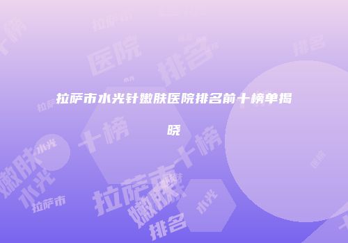 拉萨市水光针嫩肤医院排名前十榜单揭晓