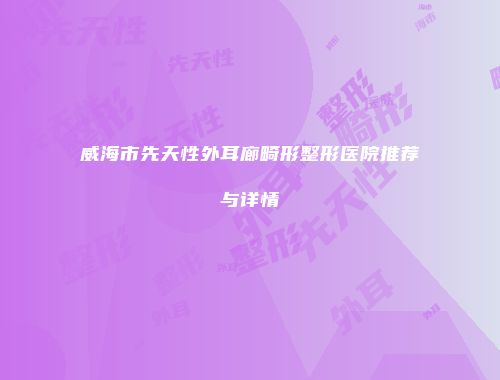 威海市先天性外耳廊畸形整形医院推荐与详情
