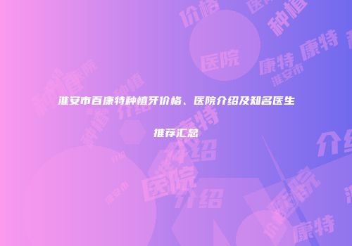 淮安市百康特种植牙价格、医院介绍及知名医生推荐汇总