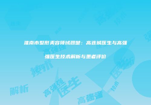 淮南市整形美容领域翘楚：高连城医生与高强强医生技术解析与患者评价