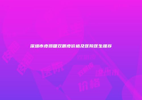 深圳市皮翘睫双眼皮价格及医院医生推荐
