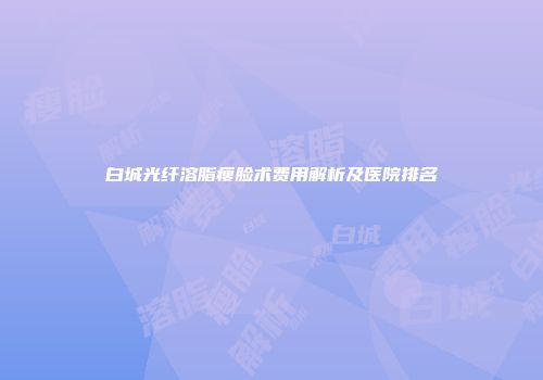白城光纤溶脂瘦脸术费用解析及医院排名