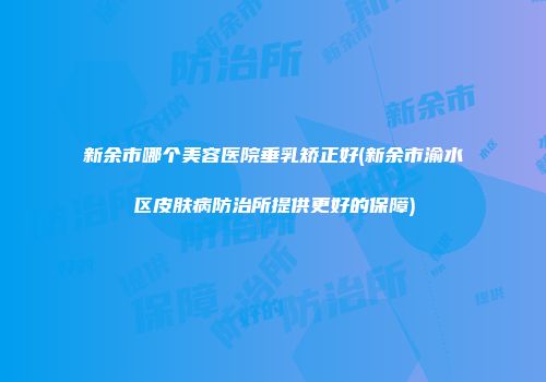 新余市哪个美容医院垂乳矫正好(新余市渝水区皮肤病防治所提供更好的保障)